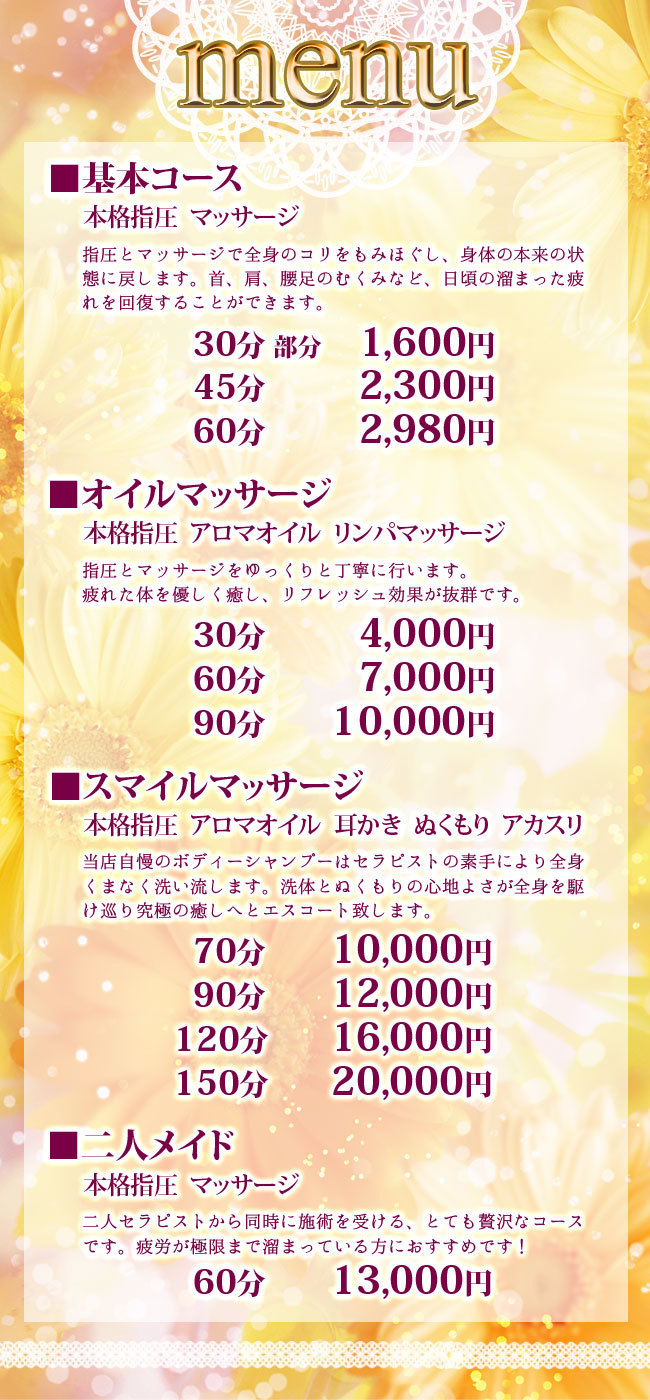 料金システム<br />
<br />
基本コース<br />
本格指圧　マッサージ<br />
指圧とマッサージで全身のコリをもみほぐし、身体の本来の状態に戻します。<br />
首、肩、腰足のむくみなど、日頃の溜まった疲れを回復することができます。<br />
30分　部分　1,600円<br />
45分　2,300円<br />
60分　2,980円<br />
延長10分　1,000円<br />
<br />
オイルコース<br />
本格指圧　アロマオイル　リンパマッサージ<br />
オイルを使った本格マッサージをゆっくりと丁寧に行います。<br />
疲れた体を優しく癒し、リフレッシュ効果が抜群です。<br />
30分　4,000円<br />
60分　7,000円<br />
90分 10,000円<br />
延長30分　4,000円<br />
<br />
スマイルコース<br />
本格指圧　アロマオイル　耳かき　ぬくもり　アカスリ<br />
当店自慢のボディーシャンプーはセラピストの素手により全身くまなく洗い流します。<br />
洗体とぬくもりの心地よさが全身を駆け巡り究極の癒しへとエスコート致します。<br />
70分　10,000円<br />
90分　12,000円<br />
120分　16,000円<br />
150分　20,000円<br />
<br />
二人メイド<br />
本格指圧　マッサージ<br />
二人セラピストから同時に施術を受ける、とても贅沢なコースです。<br />
疲労が極限まで溜まっている方におすすめです！<br />
60分　13,000円